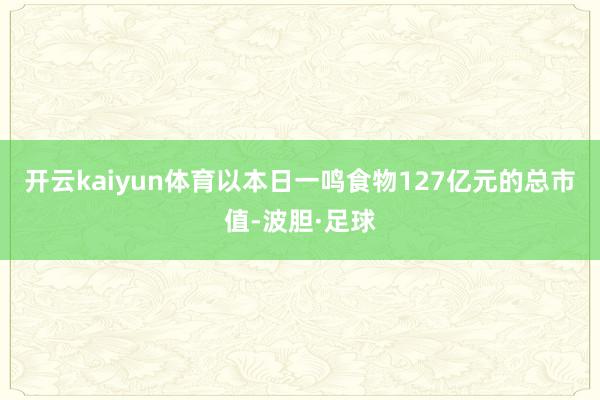 开云kaiyun体育以本日一鸣食物127亿元的总市值-波胆·足球