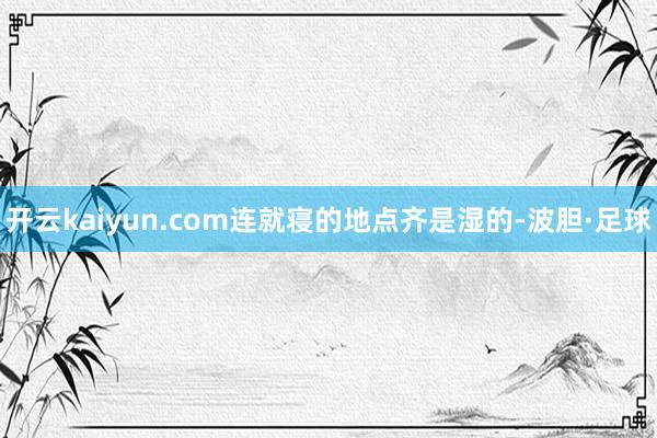 开云kaiyun.com连就寝的地点齐是湿的-波胆·足球