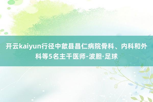 开云kaiyun行径中歙县昌仁病院骨科、内科和外科等5名主干医师-波胆·足球