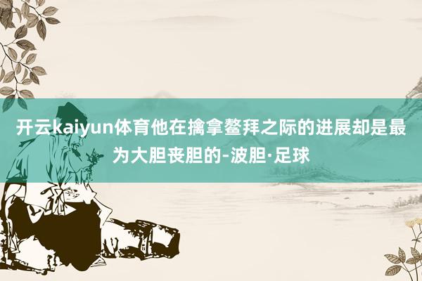 开云kaiyun体育他在擒拿鳌拜之际的进展却是最为大胆丧胆的-波胆·足球