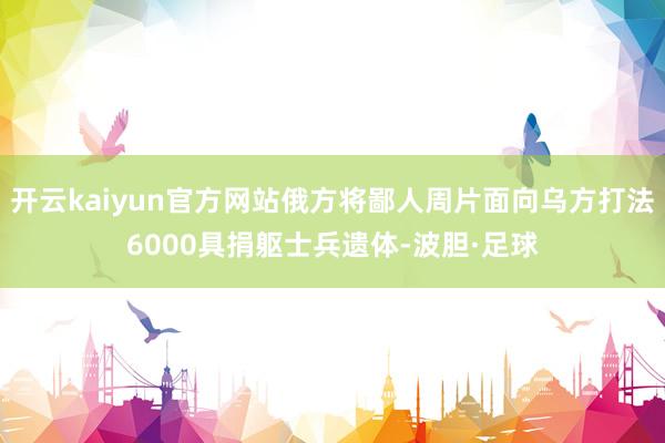 开云kaiyun官方网站俄方将鄙人周片面向乌方打法6000具捐躯士兵遗体-波胆·足球