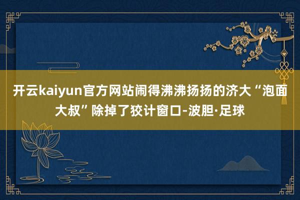开云kaiyun官方网站闹得沸沸扬扬的济大“泡面大叔”除掉了狡计窗口-波胆·足球