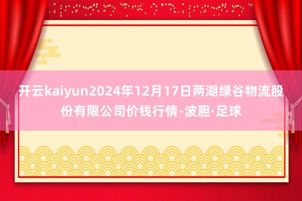 开云kaiyun2024年12月17日两湖绿谷物流股份有限公司价钱行情-波胆·足球
