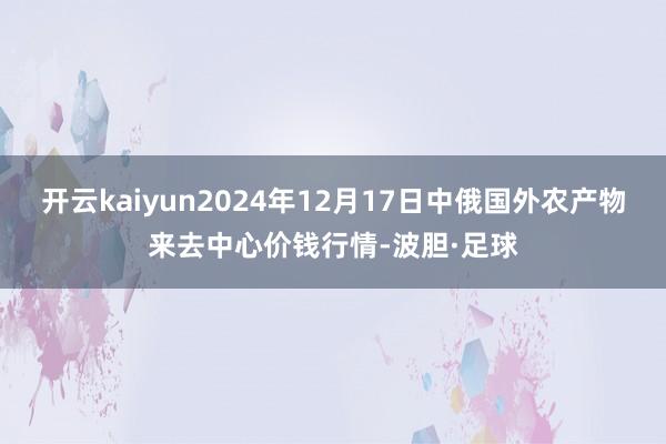 开云kaiyun2024年12月17日中俄国外农产物来去中心价钱行情-波胆·足球