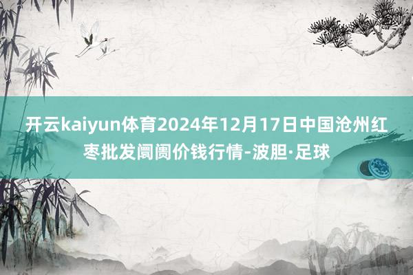 开云kaiyun体育2024年12月17日中国沧州红枣批发阛阓价钱行情-波胆·足球