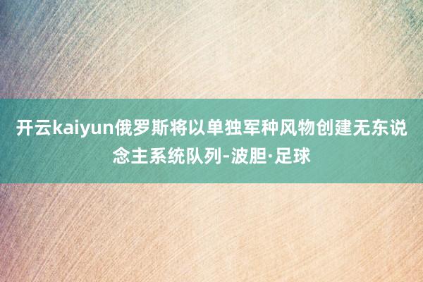 开云kaiyun俄罗斯将以单独军种风物创建无东说念主系统队列-波胆·足球