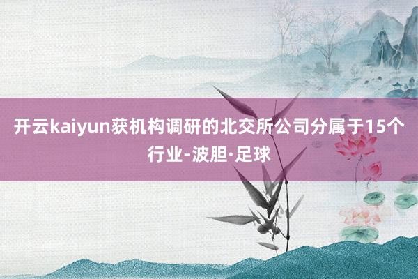 开云kaiyun获机构调研的北交所公司分属于15个行业-波胆·足球