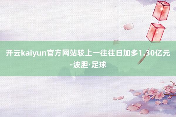 开云kaiyun官方网站较上一往往日加多1.30亿元-波胆·足球