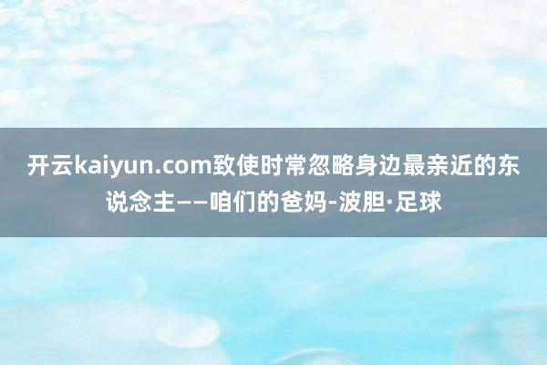 开云kaiyun.com致使时常忽略身边最亲近的东说念主——咱们的爸妈-波胆·足球
