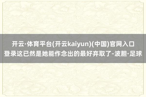 开云·体育平台(开云kaiyun)(中国)官网入口登录这已然是她能作念出的最好弃取了-波胆·足球