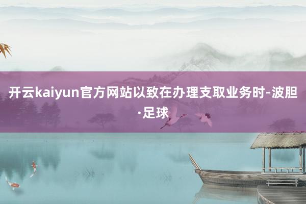 开云kaiyun官方网站以致在办理支取业务时-波胆·足球