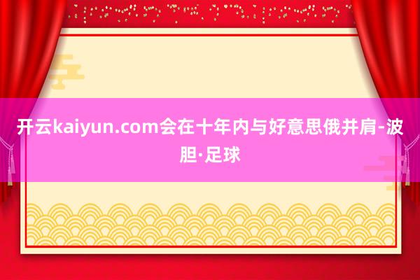开云kaiyun.com会在十年内与好意思俄并肩-波胆·足球