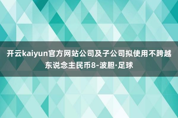 开云kaiyun官方网站公司及子公司拟使用不跨越东说念主民币8-波胆·足球