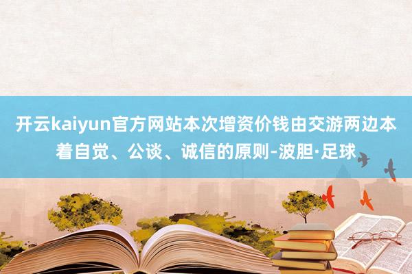 开云kaiyun官方网站本次增资价钱由交游两边本着自觉、公谈、诚信的原则-波胆·足球