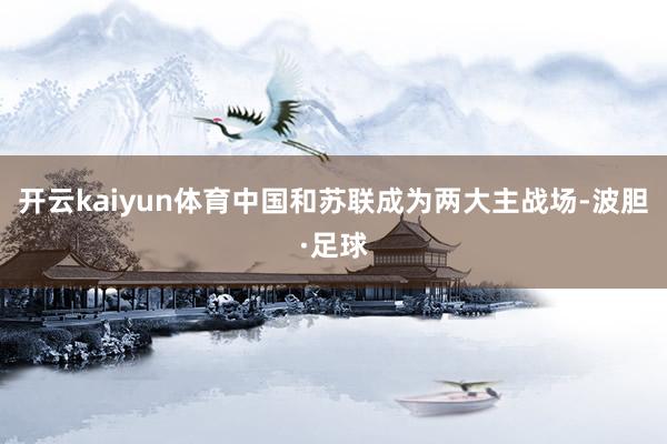 开云kaiyun体育中国和苏联成为两大主战场-波胆·足球