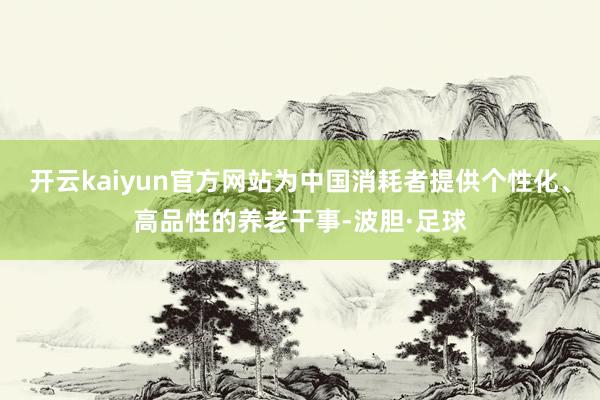 开云kaiyun官方网站为中国消耗者提供个性化、高品性的养老干事-波胆·足球