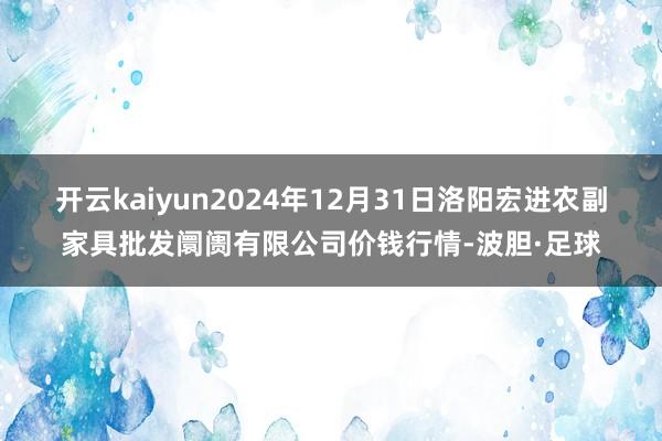 开云kaiyun2024年12月31日洛阳宏进农副家具批发阛阓有限公司价钱行情-波胆·足球