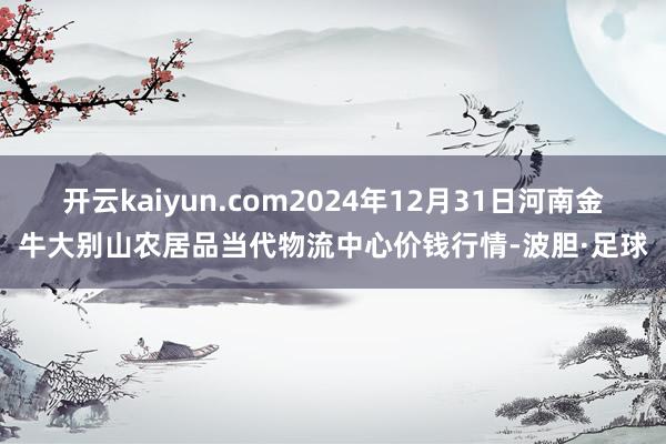 开云kaiyun.com2024年12月31日河南金牛大别山农居品当代物流中心价钱行情-波胆·足球