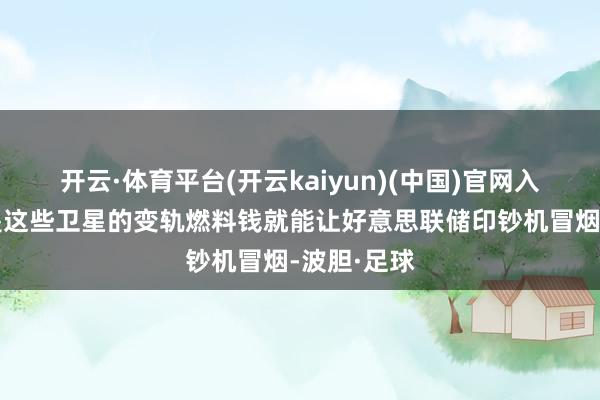 开云·体育平台(开云kaiyun)(中国)官网入口登录光是这些卫星的变轨燃料钱就能让好意思联储印钞机冒烟-波胆·足球