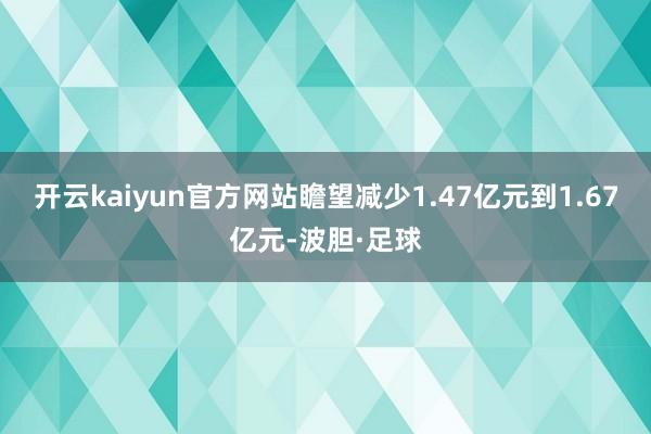 开云kaiyun官方网站瞻望减少1.47亿元到1.67亿元-波胆·足球