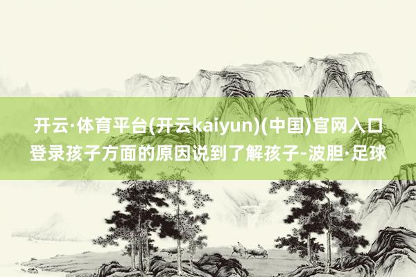 开云·体育平台(开云kaiyun)(中国)官网入口登录孩子方面的原因说到了解孩子-波胆·足球