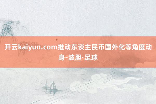 开云kaiyun.com推动东谈主民币国外化等角度动身-波胆·足球