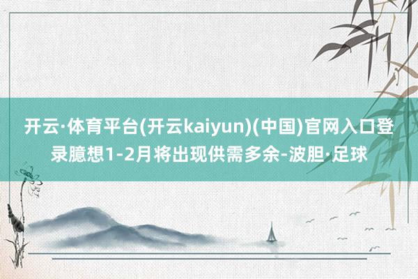 开云·体育平台(开云kaiyun)(中国)官网入口登录臆想1-2月将出现供需多余-波胆·足球