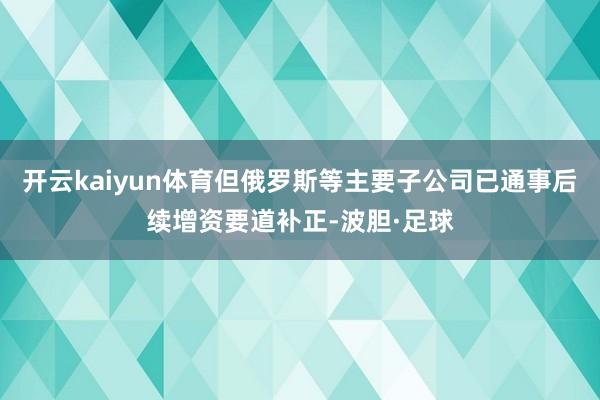 开云kaiyun体育但俄罗斯等主要子公司已通事后续增资要道补正-波胆·足球