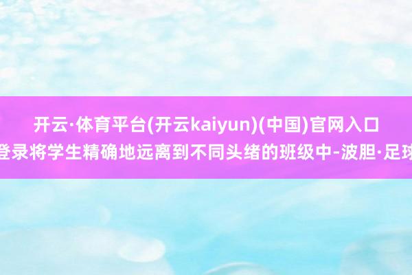 开云·体育平台(开云kaiyun)(中国)官网入口登录将学生精确地远离到不同头绪的班级中-波胆·足球
