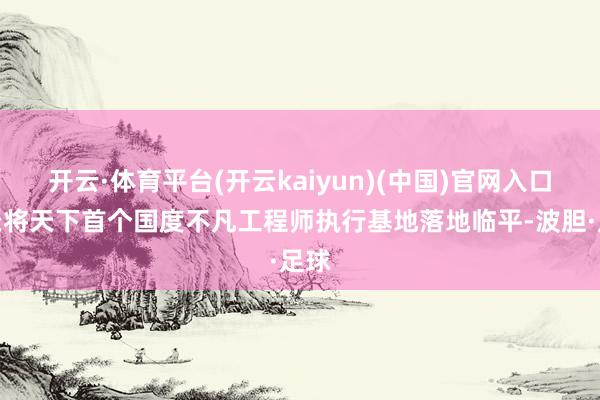 开云·体育平台(开云kaiyun)(中国)官网入口登录将天下首个国度不凡工程师执行基地落地临平-波胆·足球