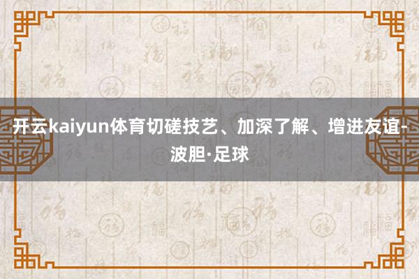 开云kaiyun体育切磋技艺、加深了解、增进友谊-波胆·足球