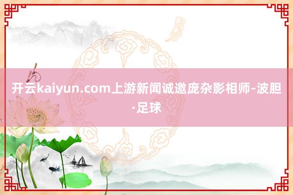 开云kaiyun.com上游新闻诚邀庞杂影相师-波胆·足球