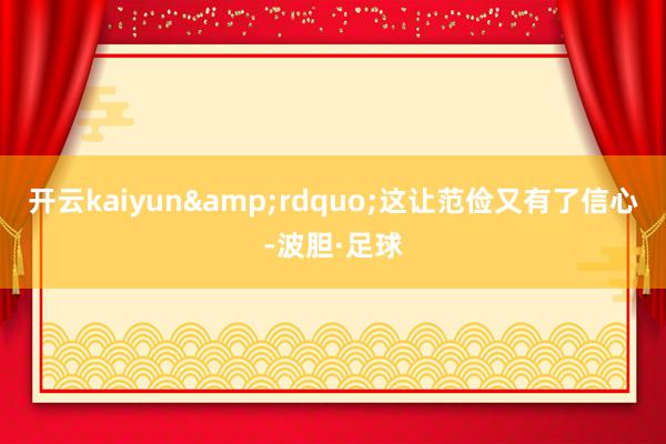 开云kaiyun&rdquo;这让范俭又有了信心-波胆·足球