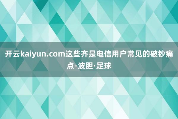 开云kaiyun.com这些齐是电信用户常见的破钞痛点-波胆·足球