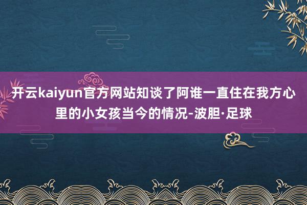 开云kaiyun官方网站知谈了阿谁一直住在我方心里的小女孩当今的情况-波胆·足球