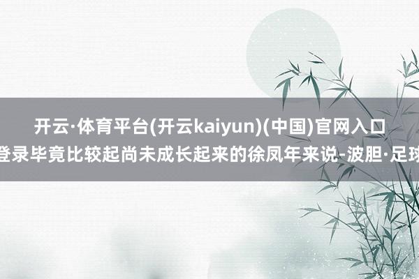 开云·体育平台(开云kaiyun)(中国)官网入口登录毕竟比较起尚未成长起来的徐凤年来说-波胆·足球