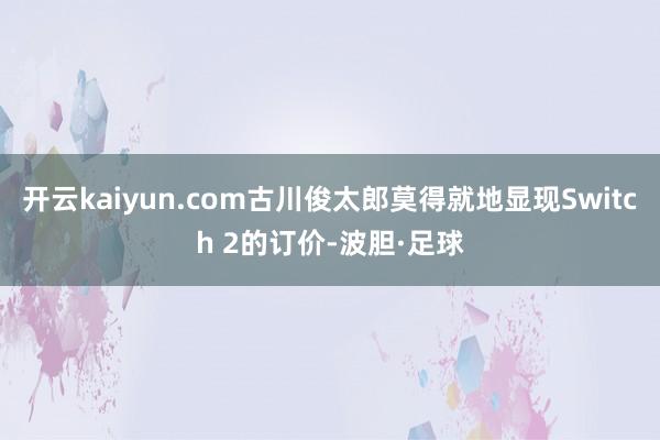 开云kaiyun.com古川俊太郎莫得就地显现Switch 2的订价-波胆·足球