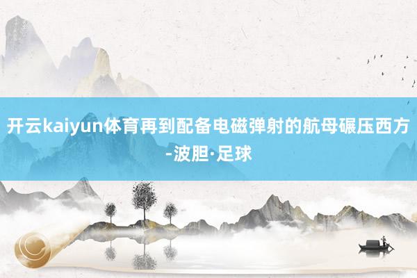 开云kaiyun体育再到配备电磁弹射的航母碾压西方-波胆·足球