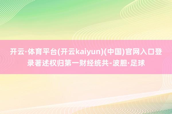 开云·体育平台(开云kaiyun)(中国)官网入口登录著述权归第一财经统共-波胆·足球