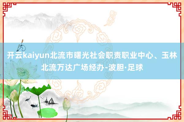 开云kaiyun北流市曙光社会职责职业中心、玉林北流万达广场经办-波胆·足球