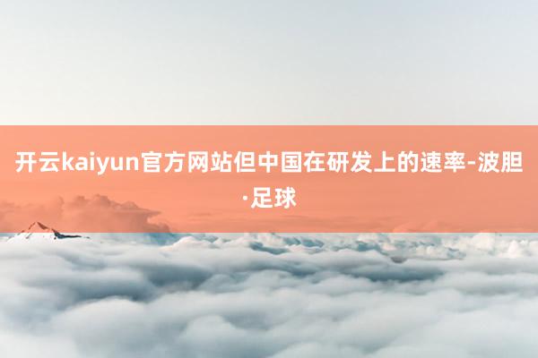 开云kaiyun官方网站但中国在研发上的速率-波胆·足球