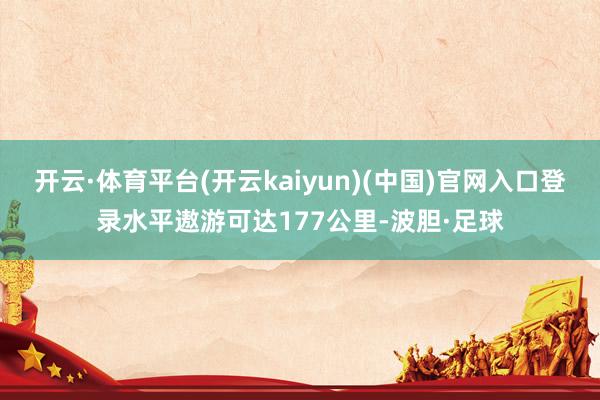 开云·体育平台(开云kaiyun)(中国)官网入口登录水平遨游可达177公里-波胆·足球