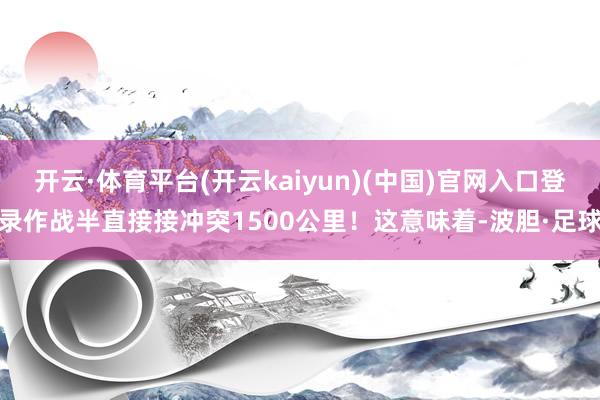 开云·体育平台(开云kaiyun)(中国)官网入口登录作战半直接接冲突1500公里！这意味着-波胆·足球