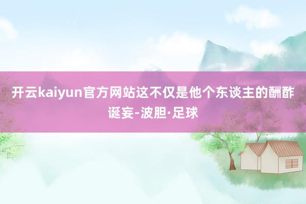 开云kaiyun官方网站这不仅是他个东谈主的酬酢诞妄-波胆·足球