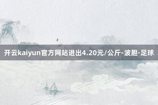 开云kaiyun官方网站进出4.20元/公斤-波胆·足球