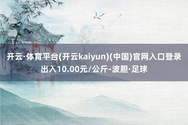开云·体育平台(开云kaiyun)(中国)官网入口登录出入10.00元/公斤-波胆·足球