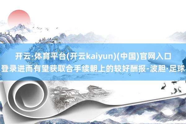 开云·体育平台(开云kaiyun)(中国)官网入口登录进而有望获取合手续朝上的较好酬报-波胆·足球