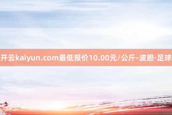 开云kaiyun.com最低报价10.00元/公斤-波胆·足球