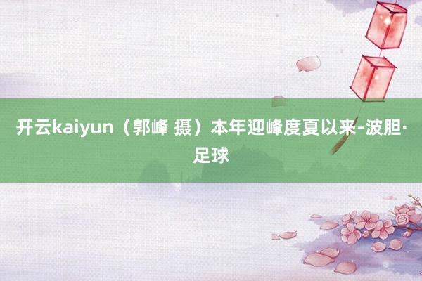 开云kaiyun（郭峰 摄）本年迎峰度夏以来-波胆·足球