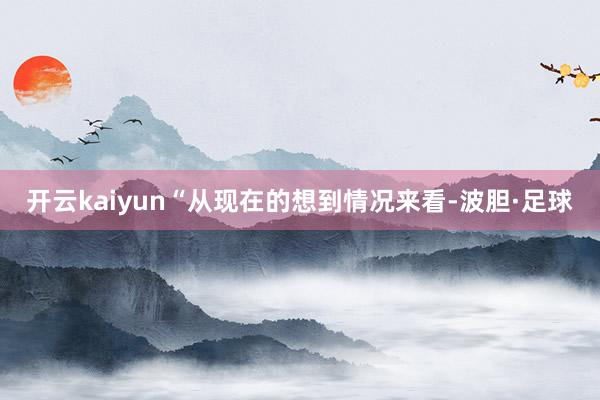 开云kaiyun“从现在的想到情况来看-波胆·足球